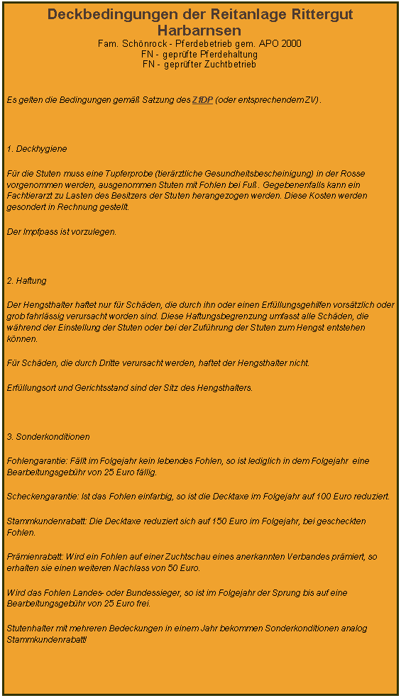 Textfeld: Deckbedingungen der Reitanlage Rittergut HarbarnsenFam. Schnrock - Pferdebetrieb gem. APO 2000FN - geprfte PferdehaltungFN - geprfter Zuchtbetrieb Es gelten die Bedingungen gem Satzung des ZfDP (oder entsprechendem ZV). 1. DeckhygieneFr die Stuten muss eine Tupferprobe (tierrztliche Gesundheitsbescheinigung) in der Rosse vorgenommen werden, ausgenommen Stuten mit Fohlen bei Fu. Gegebenenfalls kann ein Fachtierarzt zu Lasten des Besitzers der Stuten herangezogen werden. Diese Kosten werden gesondert in Rechnung gestellt.Der Impfpass ist vorzulegen. 2. HaftungDer Hengsthalter haftet nur fr Schden, die durch ihn oder einen Erfllungsgehilfen vorstzlich oder grob fahrlssig verursacht worden sind. Diese Haftungsbegrenzung umfasst alle Schden, die whrend der Einstellung der Stuten oder bei der Zufhrung der Stuten zum Hengst entstehen knnen.Fr Schden, die durch Dritte verursacht werden, haftet der Hengsthalter nicht.Erfllungsort und Gerichtsstand sind der Sitz des Hengsthalters. 3. SonderkonditionenFohlengarantie: Fllt im Folgejahr kein lebendes Fohlen, so ist lediglich in dem Folgejahr  eine Bearbeitungsgebhr von 25 Euro fllig.Scheckengarantie: Ist das Fohlen einfarbig, so ist die Decktaxe im Folgejahr auf 100 Euro reduziert.Stammkundenrabatt: Die Decktaxe reduziert sich auf 150 Euro im Folgejahr, bei gescheckten Fohlen.Prmienrabatt: Wird ein Fohlen auf einer Zuchtschau eines anerkannten Verbandes prmiert, so erhalten sie einen weiteren Nachlass von 50 Euro.Wird das Fohlen Landes- oder Bundessieger, so ist im Folgejahr der Sprung bis auf eine Bearbeitungsgebhr von 25 Euro frei.Stutenhalter mit mehreren Bedeckungen in einem Jahr bekommen Sonderkonditionen analog Stammkundenrabatt! 